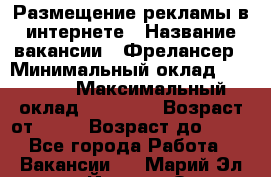 Размещение рекламы в интернете › Название вакансии ­ Фрелансер › Минимальный оклад ­ 15 000 › Максимальный оклад ­ 30 000 › Возраст от ­ 18 › Возраст до ­ 70 - Все города Работа » Вакансии   . Марий Эл респ.,Йошкар-Ола г.